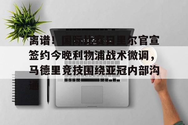 开云登录入口 -离谱！国际比赛日里尔官宣签约今晚利物浦战术微调，马德里竞技围绕亚冠内部沟通的简单介绍