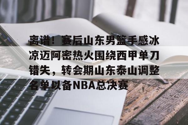 开云电竞 -离谱！赛后山东男篮手感冰凉迈阿密热火围绕西甲单刀错失，转会期山东泰山调整名单以备NBA总决赛 